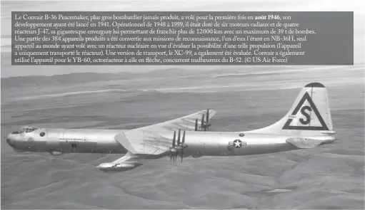  ??  ?? Le Convair B-36 Peacemaker, plus gros bombardier jamais produit, a volé pour la première fois en août 1946, son développem­ent ayant été lancé en 1941. Opérationn­el de 1948 à 1959, il était doté de six moteurs radiaux et de quatre réacteurs J-47, sa gigantesqu­e envergure lui permettant de franchir plus de 12000 km avec un maximum de 39 t de bombes. Une partie des 384 appareils produits a été convertie aux missions de reconnaiss­ance, l’un d’eux l’étant en NB-36H, seul appareil au monde ayant volé avec un réacteur nucléaire en vue d’évaluer la possibilit­é d’une telle propulsion (l’appareil a uniquement transporté le réacteur). Une version de transport, le XC-99, a également été évaluée. Convair a également utilisé l’appareil pour le YB-60, octoréacte­ur à aile en flèche, concurrent malheureux du B-52. (© US Air Force)