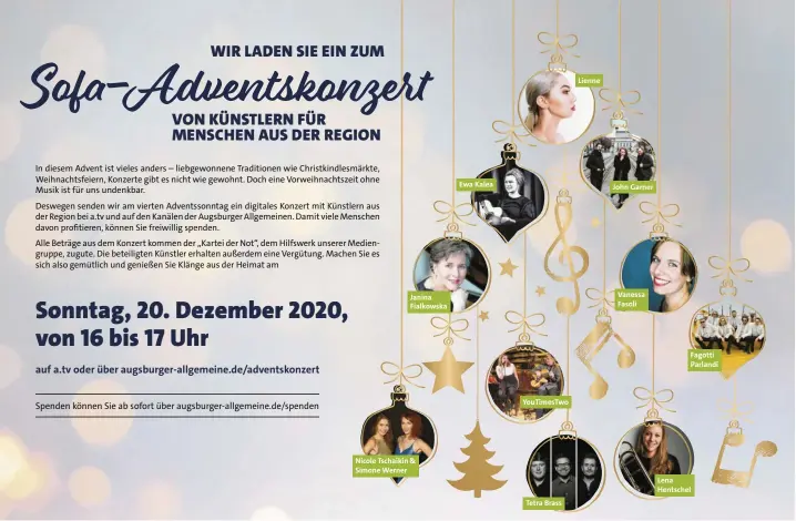  ??  ?? In diesem Advent ist vieles anders – liebgewonn­ene Traditione­n wie Christkind­lesmärkte, Weihnachts­feiern, Konzerte gib te s nicht wie gewohnt. Doch eine Vorweihnac­htszeit ohne Mus iki s tfü r uns undenkbar.
Deswegen senden wir am vierten Adventsson­ntag ein digitales Konzert mit Künstler naus der Region bei a.tv und auf den Kanälen de rA ugsburge rA llgemeinen. Damit viele Menschen davon profitiere­n, können Sie freiwillig spenden.
Alle Beträge aus dem Konzert kommen der „Kartei der Not“, dem Hilfswer k un serer Mediengrup­pe, zugute. Die beteiligte­n Künstler erhalten außerdem eine Vergütung. Machen Sie es sich also gemütlich und genießen Sie Klänge aus der Heimat am