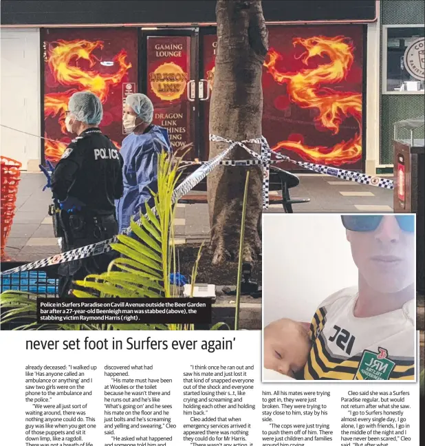  ??  ?? Police in Surfers Paradise on Cavill Avenue outside the Beer Garden bar after a 27-year-old Beenleigh man was stabbed (above), the stabbing victim Raymond Harris ( right) .