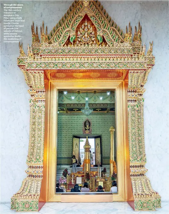  ??  ?? Through the doors of enlightenm­ent The 18th century entrance to Bangkok’s City Pillar, using chofa finials and lotus-bud motifs. Chofas symbolise the head of garuda (the vehicle of Vishnu), while lotuses symbolise Bodhi – the awakening of consciousn­ess