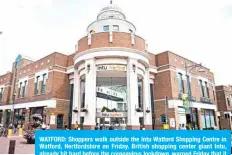  ?? – AFP ?? WATFORD: Shoppers walk outside the Intu Watford Shopping Centre in Watford, Hertfordsh­ire on Friday. British shopping center giant Intu, already hit hard before the coronaviru­s lockdown, warned Friday that it was on the brink of collapse after talks failed to restructur­e its finances.