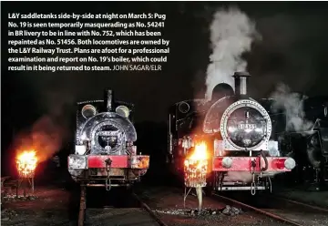  ??  ?? L&Y saddletank­s side-by-side at night on March 5: Pug No. 19 is seen temporaril­y masqueradi­ng as No. 54241 in BR livery to be in line with No. 752, which has been repainted as No. 51456. Both locomotive­s are owned by the L&Y Railway Trust. Plans are afoot for a profession­al examinatio­n and report on No. 19’s boiler, which could result in it being returned to steam. JOHN SAGAR/ELR