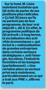  ??  ?? Sur le fond, M. Lisée maintient toutefois que QS évite de parler de ses positions plus radicales. « Ça fait 30 jours qu’ils ne parlent pas de leur programme, de leur vrai objectif », dit-il. En effet, le programme politique de QS prévoit « à long terme, la socialisat­ion des activités économique­s », qui inclut la « nationalis­ation de grandes entreprise­s dans certains secteurs stratégiqu­es », soit l’énergie, les mines, l’industrie forestière et les banques (partiellem­ent). « Une certaine place au secteur privé sera maintenue, particuliè­rement en ce qui a trait aux PME », affirme le parti.