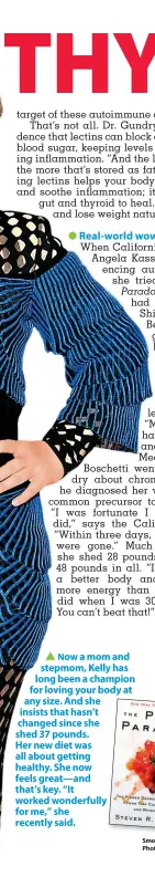  ??  ?? ▲ Now a mom and stepmom, Kelly has long been a champion for loving your body at any size. And she insists that hasn’t changed since she shed 37 pounds. Her new diet was all about getting healthy. She now feels great—and that’s key. “It worked wonderfull­y for me,” she recently said.