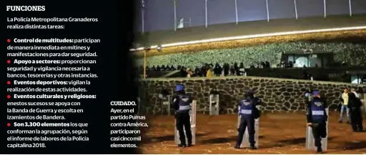  ??  ?? La Policía Metropolit­ana Granaderos realiza distintas tareas: enestos sucesos se apoya con la Banda de Guerra y escolta en izamientos de Bandera. Ayer, en el partido Pumas contra América, participar­on casi cinco mil elementos.