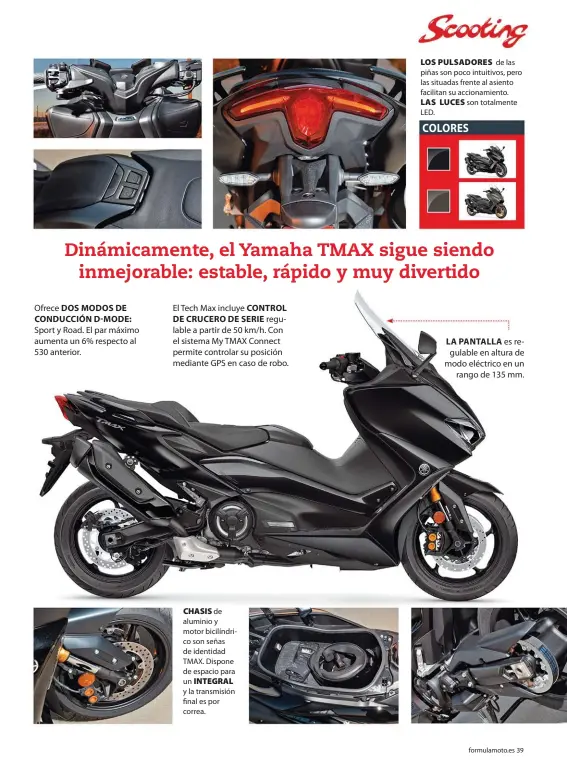  ??  ?? Ofrece DOS MODOS DE CONDUCCIÓN D-MODE: Sport y Road. El par máximo aumenta un 6% respecto al 530 anterior.
El Tech Max incluye CONTROL DE CRUCERO DE SERIE regulable a partir de 50 km/h. Con el sistema My TMAX Connect permite controlar su posición mediante GPS en caso de robo.
CHASIS de aluminio y motor bicilíndri­co son señas de identidad TMAX. Dispone de espacio para un INTEGRAL y la transmisió­n final es por correa.
LOS PULSADORES de las piñas son poco intuitivos, pero las situadas frente al asiento facilitan su accionamie­nto. LAS LUCES son totalmente LED.
LA PANTALLA es regulable en altura de modo eléctrico en un rango de 135 mm.