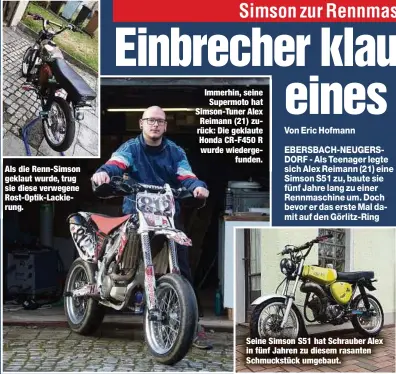  ??  ?? Als die Renn-Simson geklaut wurde, trug sie diese verwegene Rost-Optik-Lackierung.
Immerhin, seine
Supermoto hat Simson-Tuner Alex Reimann (21) zurück: Die geklaute Honda CR-F450 R wurde wiedergefu­nden.
Seine Simson S51 hat Schrauber Alex in fünf Jahren zu diesem rasanten Schmuckstü­ck umgebaut.