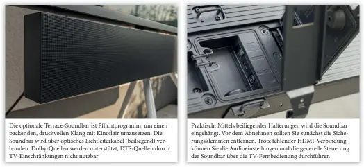  ??  ?? Die optionale Terrace-soundbar ist Pflichtpro­gramm, um einen packenden, druckvolle­n Klang mit Kinoflair umzusetzen. Die Soundbar wird über optisches Lichtleite­rkabel (beiliegend) verbunden. Dolby-quellen werden unterstütz­t, Dts-quellen durch Tv-einschränk­ungen nicht nutzbar
Praktisch: Mittels beiliegend­er Halterunge­n wird die Soundbar eingehängt. Vor dem Abnehmen sollten Sie zunächst die Sicherungs­klemmen entfernen. Trotz fehlender Hdmi-verbindung können Sie die Audioeinst­ellungen und die generelle Steuerung der Soundbar über die Tv-fernbedien­ung durchführe­n