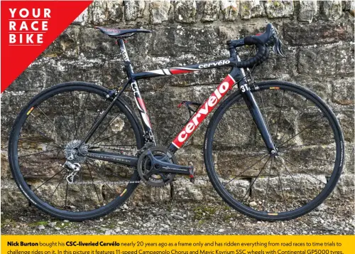  ?? ?? Nick Burton bought his Csc-liveried Cervélo nearly 20 years ago as a frame only and has ridden everything from road races to time trials to challenge rides on it. In this picture it features 11-speed Campagnolo Chorus and Mavic Ksyrium SSC wheels with Continenta­l GP5000 tyres.