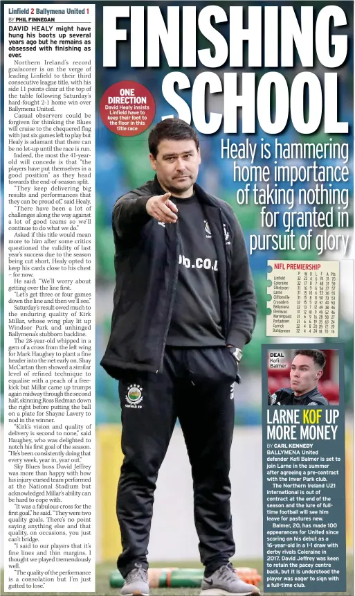  ??  ?? ONE DIRECTION David Healy insists Linfield have to keep their foot to the floor in this title race
P W D L F A Pts 32 22 4 6 74 31 70 32 17 8 7 48 31 59 31 16 9 6 56 27 57 31 15 10 6 53 30 55 31 15 8 8 50 33 53 32 15 5 12 57 40 50 32 13 7 12 49 38 46 31 12 10 9 49 52 46 31 6 9 16 28 58 27 31 6 6 19 35 63 24 32 4 8 20 28 72 20 32 4 4 24 18 70 16