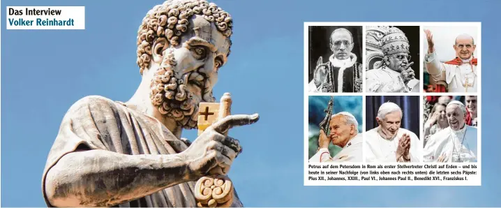  ??  ?? Petrus auf dem Petersdom in Rom als erster Stellvertr­eter Christi auf Erden – und bis heute in seiner Nachfolge (von links oben nach rechts unten) die letzten sechs Päpste: Pius XII., Johannes, XXIII., Paul VI., Johannes Paul II., Benedikt XVI.,...