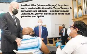  ??  ?? President Biden (also opposite page) drops in as man is vaccinated in Alexandria, Va., on Tuesday. As more Americans get shots — including woman in Louisville, Ky., (above), Biden said all adults could get on line as of April 19.