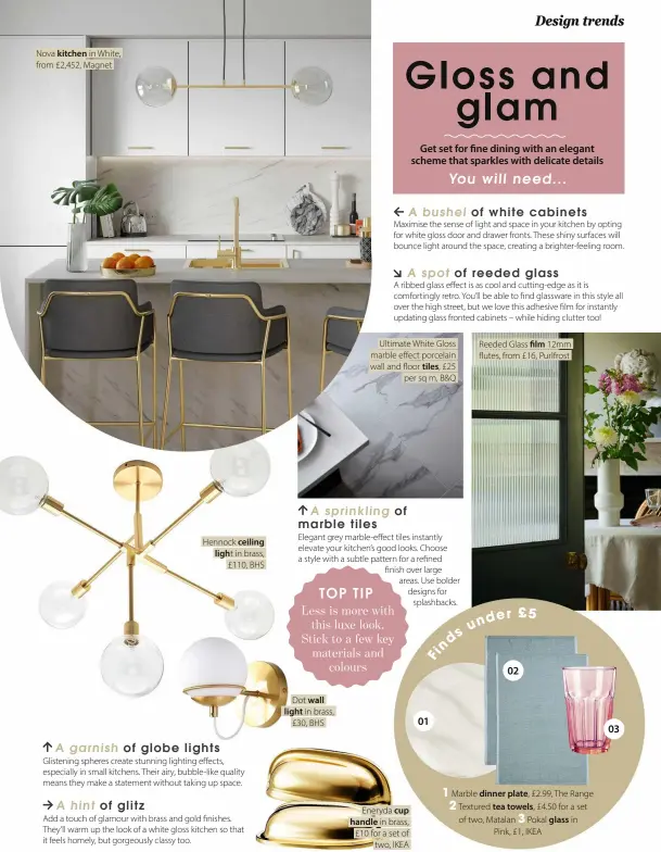  ?? ?? Nova kitchen in White, from £2,452, Magnet
Hennock ceiling light in brass, £110, BHS
Dot wall light in brass,
£30, BHS
Ultimate White Gloss marble effect porcelain wall and floor tiles, £25 per sq m, B&Q
Eneryda cup handle in brass, £10 for a set of two, IKEA
Reeded Glass film 12mm flutes, from £16, Purlfrost