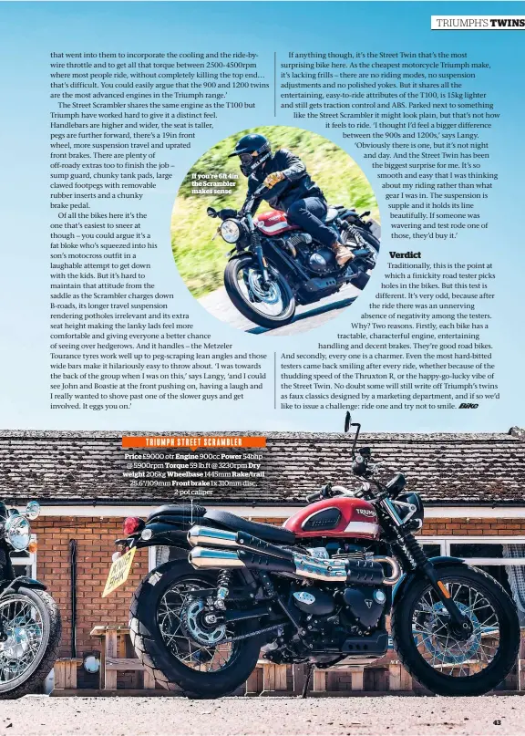  ??  ?? If you’re 6 4in the Scrambler makes senseTRIUM­PH STREET SCRAMBLERP­rice £9000 otr Engine 900cc Power 54bhp @ 5900rpm Torque 59 lb.ft @ 3230rpm Dry weight 206kg Wheelbase 1445mm Rake/trail 25.6°/109mm Front brake 1x 310mm disc, 2-pot caliper