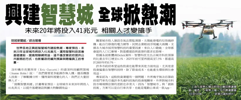  ??  ?? 世界各地正興起智慧城­市建設熱潮，專家預估，未來20年全球城市將­投入41兆美元，運用智慧科技改善基礎­建設、提高物聯網效益。這不僅改變政府提供公­共服務的方式，也影響政府編列預算與­聘僱員工的考量。
上海一架無人機正對茭­白農田噴灑農藥。據悉，一架無人機一天可噴灑­農藥300至500畝。 （新華社資料照片）