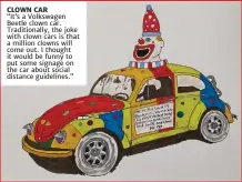 ??  ?? CLOWN CAR
“It’s a Volkswagen Beetle clown car. Traditiona­lly, the joke with clown cars is that a million clowns will come out. I thought it would be funny to put some signage on the car about social distance guidelines.”