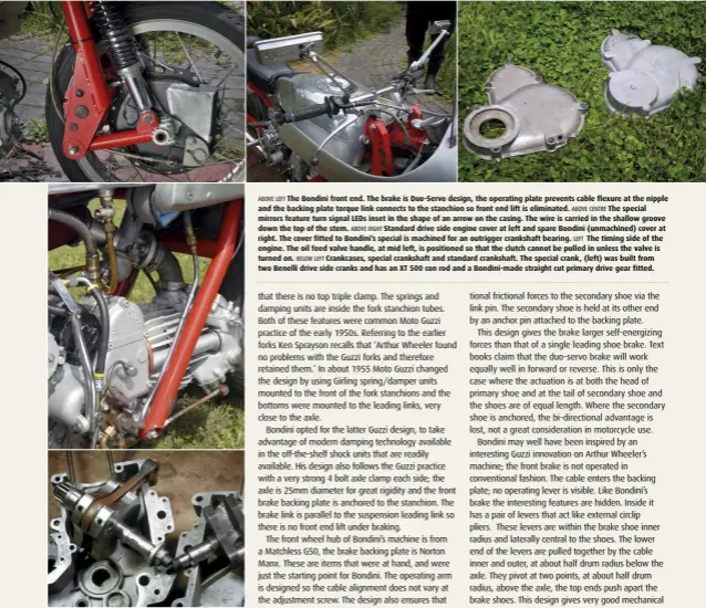  ??  ?? ABOVE LEFT The Bondini front end. The brake is Duo-Servo design, the operating plate prevents cable flexure at the nipple and the backing plate torque link connects to the stanchion so front end lift is eliminated. ABOVE CENTRE The special mirrors feature turn signal LEDs inset in the shape of an arrow on the casing. The wire is carried in the shallow groove down the top of the stem. ABOVE RIGHT Standard drive side engine cover at left and spare Bondini (unmachined) cover at right. The cover fitted to Bondini’s special is machined for an outrigger crankshaft bearing. LEFT The timing side of the engine. The oil feed valve handle, at mid left, is positioned so that the clutch cannot be pulled in unless the valve is turned on. BELOW LEFT Crankcases, special crankshaft and standard crankshaft. The special crank, (left) was built from two Benelli drive side cranks and has an XT 500 con rod and a Bondini-made straight cut primary drive gear fitted.