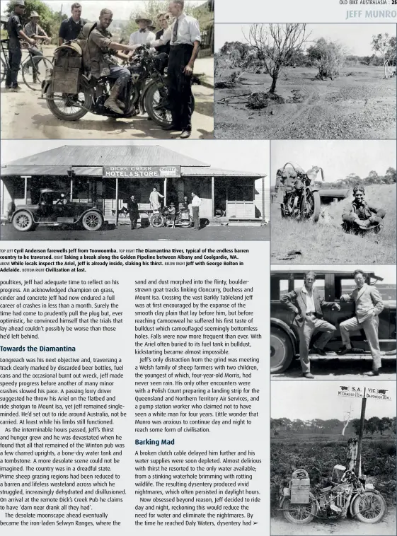  ??  ?? TOP LEFT Cyril Anderson farewells Jeff from Toowoomba. TOP RIGHT The Diamantina River, typical of the endless barren country to be traversed. RIGHT Taking a break along the Golden Pipeline between Albany and Coolgardie, WA.
ABOVE While locals inspect the Ariel, Jeff is already inside, slaking his thirst. BELOW RIGHT Jeff with George Bolton in Adelaide. BOTTOM RIGHT Civilizati­on at last.