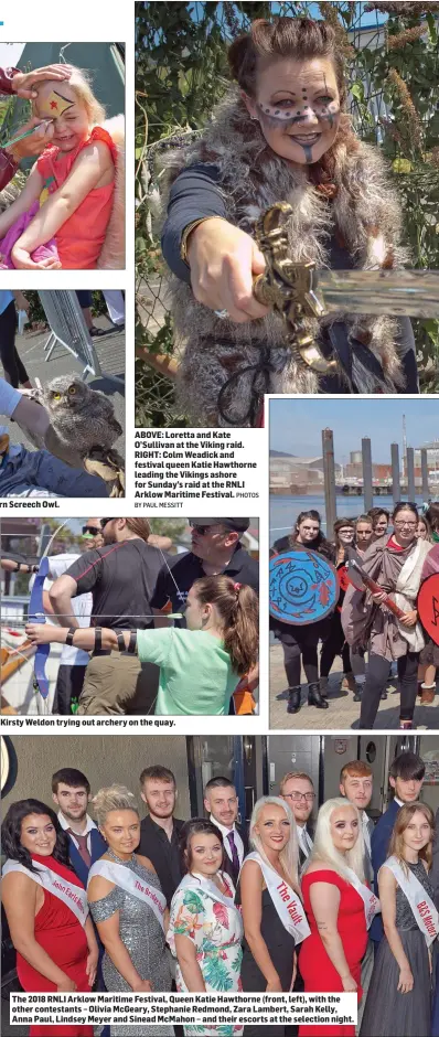  ?? BY PAUL MESSITT PHOTOS ?? MJ Burke with Mr Pickles, a Western Screech Owl. ABOVE: Loretta and Kate O’Sullivan at the Viking raid. RIGHT: Colm Weadick and festival queen Katie Hawthorne leading the Vikings ashore for Sunday’s raid at the RNLI Arklow Maritime Festival. Kirsty Weldon trying out archery on the quay. The 2018 RNLI Arklow Maritime Festival, Queen Katie Hawthorne (front, left), with the other contestant­s – Olivia McGeary, Stephanie Redmond, Zara Lambert, Sarah Kelly, Anna Paul, Lindsey Meyer and Sinead McMahon – and their escorts at the selection night.