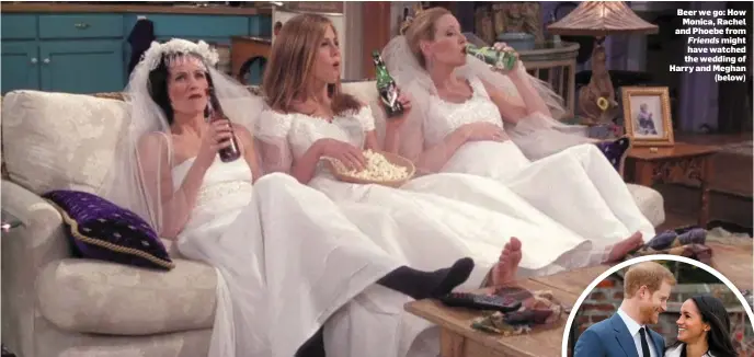  ??  ?? Beer we go: How Monica, Rachel and Phoebe from Friends might have watched the wedding of Harry and Meghan (below)