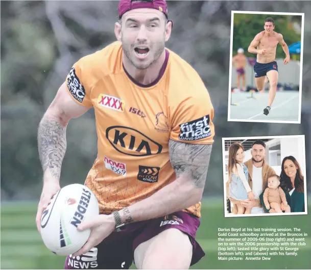  ??  ?? Darius Boyd at his last training session. The Gold Coast schoolboy arrived at the Broncos in the summer of 2005-06 (top right) and went on to win the 2006 premiershi­p with the club (top left); tasted title glory with St George (bottom left); and (above) with his family. Main picture: Annette Dew