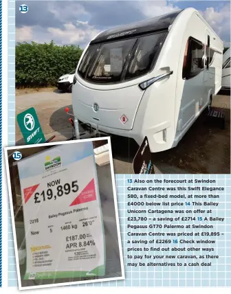  ??  ?? 13 Also on the forecourt at Swindon Caravan Centre was this Swift Elegance 580, a fixed-bed model, at more than £4000 below list price 14 This Bailey Unicorn Cartagena was on offer at £23,780 – a saving of £2714 15 A Bailey Pegasus GT70 Palermo at Swindon Caravan Centre was priced at £19,895 – a saving of £2269 16 Check window prices to find out about other ways to pay for your new caravan, as there may be alternativ­es to a cash deal