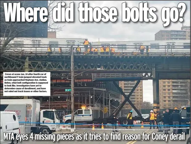  ?? ?? Crews at scene Jan. 10 after fourth car of northbound F train jumped elevated track as train approached Neptune Ave. station. Below, what bolt configurat­ion is supposed to look like. Investigat­ors have yet to determine cause of derailment, and have not ruled out track issues or other factors.