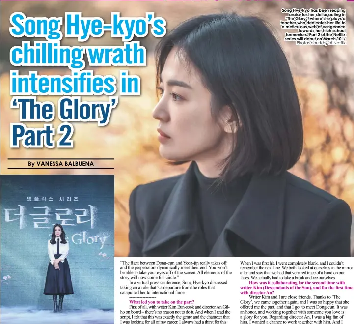  ?? Photos courtesy of Netflix ?? Song Hye-kyo has been reaping praise for her stellar acting in “The Glory”, where she plays a teacher who dedicates her life to a meticulous web of vengeance towards her high school tormentors. Part 2 of the Netflix series will debut on March 10. /