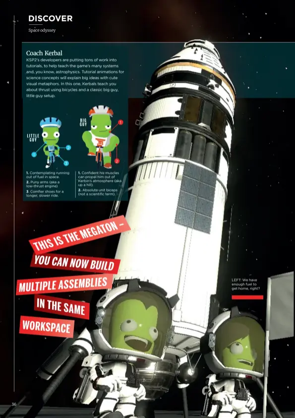  ??  ?? KSP2’s developers are putting tons of work into tutorials, to help teach the game’s many systems and, you know, astrophysi­cs. Tutorial animations for science concepts will explain big ideas with cute visual metaphors. In this one, Kerbals teach you about thrust using bicycles and a classic big guy, little guy setup. 1. Contemplat­ing running out of fuel in space.
2. Puny arms (aka a low-thrust engine)
3. Comfier shoes for a longer, slower ride. 1. Confident his muscles can propel him out of Kerbin’s atmosphere (aka up a hill).
2. Absolute unit biceps (not a scientific term).
LEFT: We have enough fuel to get home, right?