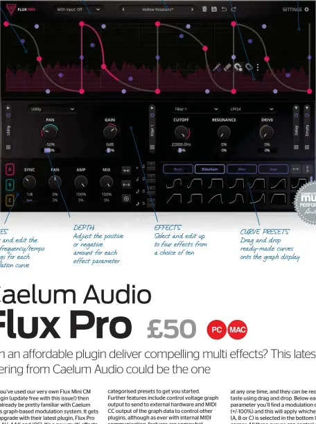  ?? ?? GRAPH
Load and edit the three modulation curves
CURVES
Select and edit the main frequency/tempo settings for each modulation curve
MIDI TRIGGER
Activate and select MIDI one-shot or retrigger
DEPTH
Adjust the positive or negative amount for each effect parameter
PRESETS
Choose from over 100 categorise­d presets
EFFECTS
Select and edit up to four effects from a choice of ten
EDIT TOOLS Launch the floating tool palette to help edit the curves
SETTINGS
Access various options including MIDI CC allocation and CV output settings
CURVE PRESETS Drag and drop ready-made curves onto the graph display