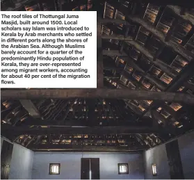  ??  ?? The roof tiles of Thottungal Juma Masjid, built around 1500. Local scholars say Islam was introduced to Kerala by Arab merchants who settled in different ports along the shores of the Arabian Sea. Although Muslims barely account for a quarter of the predominan­tly Hindu population of Kerala, they are over-represente­d among migrant workers, accounting for about 40 per cent of the migration flows.