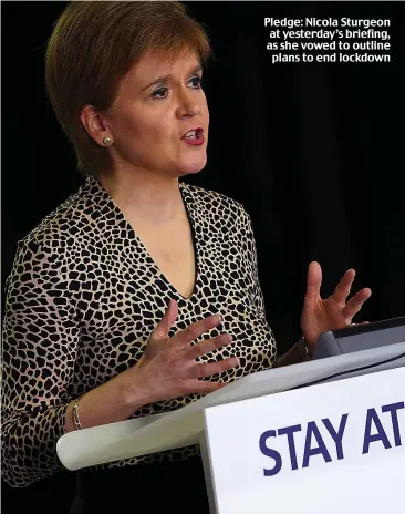  ??  ?? Pledge: Nicola Sturgeon at yesterday’s briefing, as she vowed to outline plans to end lockdown