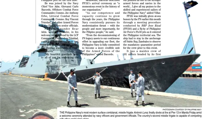  ?? PHOTOGRAPH COURTESY OF PHILIPPINE NAVY ?? THE Philippine Navy’s most modern surface combtanat, missile frigate Antonio Luna, finally docks at the at Pier 13 in Manila Friday amid a welcome ceremony attended by navy officers and government officials. The country’s second missile frigate is capable of competing with other world class ships.