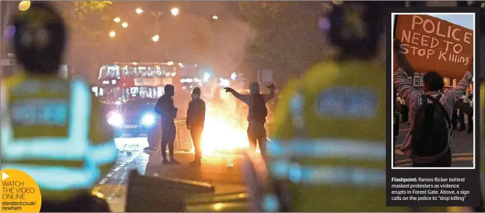  ??  ?? WATCH THE VIDEO ONLINE standard.co.uk/ newham Flashpoint: flames flicker behind masked protesters as violence erupts in Forest Gate. Above, a sign calls on the police to “stop killing”