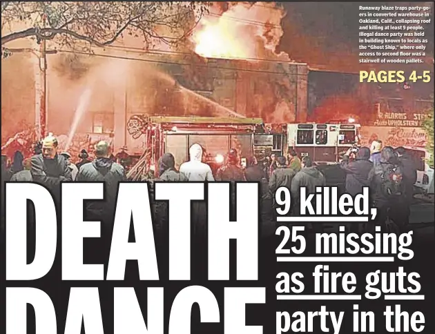  ??  ?? Runaway blaze traps party-goers in converted warehouse in Oakland, Calif., collapsing roof and killing at least 9 people. Illegal dance party was held in building known to locals as the “Ghost Ship,” where only access to second floor was a stairwell of...