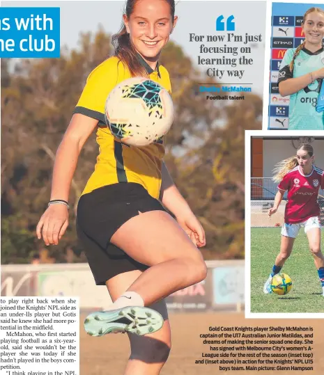  ?? ?? Gold Coast Knights player Shelby McMahon is captain of the U17 Australian Junior Matildas, and dreams of making the senior squad one day. She has signed with Melbourne City’s women’s ALeague side for the rest of the season (inset top) and (inset above) in action for the Knights’ NPL U15 boys team. Main picture: Glenn Hampson