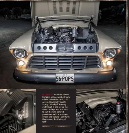  ??  ?? BLOWER: “I found the blower for $600 on Facebook, straight off the side of the truck, still covered in diesel,” laughs Scotty. “I had Jeff Ramsay go through it and set up the snout, pulleys and brackets to suit the 308, before I powdercoat­ed it in a custom colour and texture I call Burnt Magnesium, for that aged look”