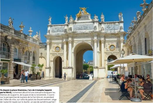  ??  ?? Vu depuis la place Stanislas, l’arc de triomphe (appelé porte Héré), richement décoré d’une statuaire évoquant les thèmes de la guerre, de la paix et de la renommée. Il ouvre sur la perspectiv­e de la place de la Carrière et, en pendant de l’hôtel de ville, sur celle du palais du Gouverneme­nt, siège de l’autorité royale sur le duché: un axe de symétrie parfait !