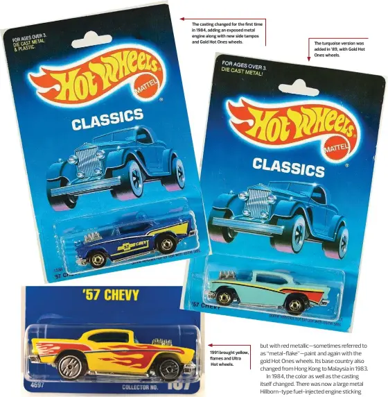  ??  ?? The casting changed for the first time in 1984, adding an exposed metal engine along with new side tampos and Gold Hot Ones wheels. 1991 brought yellow, flames and Ultra
Hot wheels.
The turquoise version was added in ’89, with Gold Hot Ones wheels.