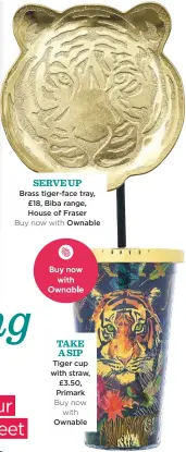  ??  ?? serve Up Brass tiger-face tray, £18, Biba range, House of Fraser Buy now with Ownable take A sip Tiger cup with straw, £3.50, Primark Buy now with Ownable