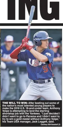  ?? Courtesy USA Baseball (3) ?? THE WILL TO WIN: After beating out some of the nation’s most talented young players to make the 2018 U.S. 18-and-under team, Anthony Volpe is attempting to land the starting shortstop job with the Yankees. “I just decided I didn’t want to go to Panama and I didn’t want to try to win a gold medal without Anthony Volpe,” his Team USA manager, Jack Leggett, said.