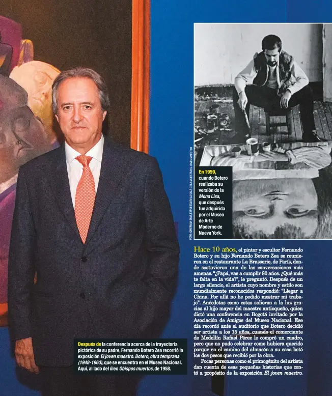  ?? FOTO:©HERNÁNDÍAZ,EXPUESTAEN­LASALADELA­MUESTRAELJ­OVENMAESTR­O ?? Después de la conferenci­a acerca de la trayectori­a pictórica de su padre, Fernando Botero Zea recorrió la exposición El joven maestro. Botero, obra temprana(1948-1963), que se encuentra en el Museo Nacional. Aquí, al lado del óleo Obispos muertos, de 1958.En 1959, cuando Botero realizaba su versión de la Mona Lisa,que después fue adquirida por el Museo de Arte Moderno de Nueva York.