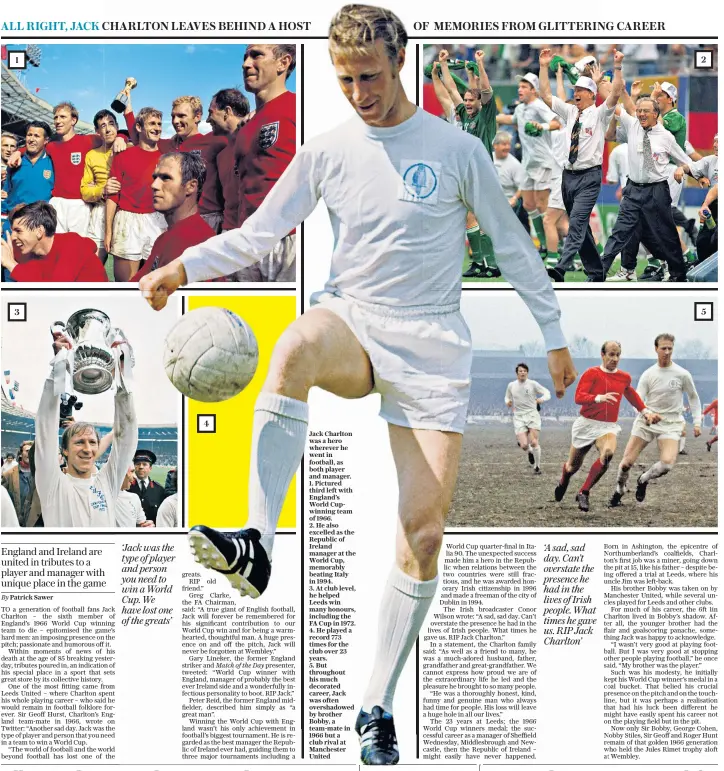  ??  ?? Jack Charlton was a hero wherever he went in football, as both player and manager.
1. Pictured third left with England’s World Cupwinning team of 1966.
2. He also excelled as the Republic of Ireland manager at the World Cup, memorably beating Italy in 1994.
3. At club level, he helped Leeds win many honours, including the FA Cup in 1972.
4. He played a record 773 times for the club over 23 years.
5. But throughout his much decorated career, Jack was often overshadow­ed by brother Bobby, a team-mate in 1966 but a club rival at Manchester United