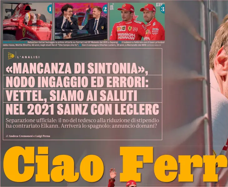  ?? LAPRESSE/ANSA/AP ?? 1 2 3
Debutti e persone 1) Sebastian Vettel festeggia la prima vittoria su Ferrari nel GP Malesia del 2015 a Sepang; 2) Il tedesco a febbraio con il team principal della rossa, Mattia Binotto, 50 anni, negli studi Rai di “Che tempo che fa”; 3) Con il compagno Charles Leclerc, 22 anni, a Maranello dal 2019