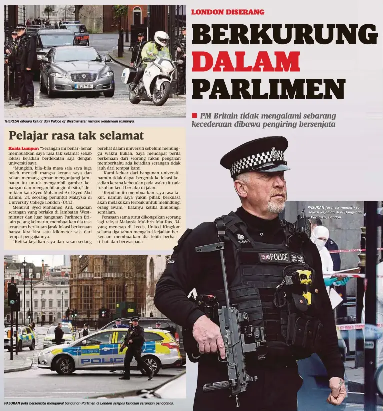  ??  ?? THERESA dibawa keluar dari Palace of Westminste­r menaiki kenderaan rasminya.
PASUKAN polis bersenjata mengawal bangunan Parlimen di London selepas kejadian serangan pengganas. PASUKAN forensik memeriksa lokasi kejadian di di Bangunan Parlimen, London.