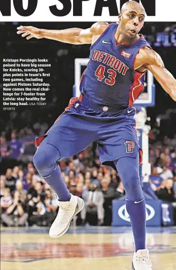  ?? USA TODAY ?? Kristaps Porzingis looks poised to have big season for Knicks, scoring 30plus points in team’s first two games, including against Pistons Saturday. Now comes the real challenge for 7-footer from Latvia: stay healthy for the long haul. SPORTS
