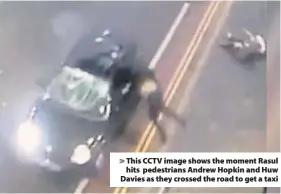  ??  ?? &gt; This CCTV image shows the moment Rasul hits pedestrian­s Andrew Hopkin and Huw Davies as they crossed the road to get a taxi
