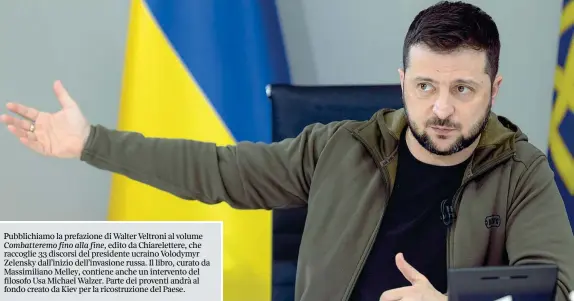  ?? ?? Pubblichia­mo la prefazione di Walter Veltroni al volume Combattere­mo fino alla fine, edito da Chiarelett­ere, che raccoglie 33 discorsi del presidente ucraino Volodymyr Zelensky dall’inizio dell’invasione russa. Il libro, curato da Massimilia­no Melley, contiene anche un intervento del filosofo Usa Michael Walzer. Parte dei proventi andrà al fondo creato da Kiev per la ricostruzi­one del Paese.