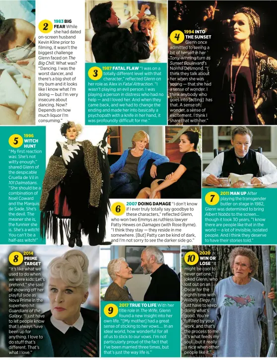  ?? ?? 1983 BIG
2
FEAR While she had dated on-screen husband Kevin Kline prior to filming, it wasn’t the biggest challenge Glenn faced on The Big Chill. What was? “Dancing. I was the worst dancer, and there’s a big shot of my bum and it looks like I know what I’m doing — but I’m very insecure about dancing. Now? Depends on how much liquor I’m consuming.”
1996
5 WITCH HUNT
“My first reaction was: She’s not witty enough,” shared Glenn of the despicable Cruella de Vil in 101 Dalmatians. “She should be a combinatio­n of Noel Coward and the Marquis de Sade. She’s the devil. The meaner she is, the funnier she is. She’s a witch! You can’t be a half-ass witch!”
2014
8 PRIME TARGET
“It’s like what we used to do when we were kids: Let’s pretend,” she said of showing off her playful side as Nova Prime in the superhero hit Guardians of the Galaxy. “I just have to let people know that I always have been up for anything. I love to do stuff that’s different. That’s what I love.”
1987 FATAL FLAW “I was on a
3 totally different level with that character,” reflected Glenn on her role as Alex in Fatal Attraction. “I wasn’t playing an evil person. I was playing a person in distress who had no help — and I loved her. And when they came back, and we had to change the ending and made her into basically a psychopath with a knife in her hand, it was profoundly difficult for me.”
1994 INTO
4 THE SUNSET
Glenn once admitted to seeing a bit of herself in her Tony-winning turn as Sunset Boulevard’s Norma Desmond. “I think they talk about her when she was young — that she had a sense of wonder. I think anybody who goes into [acting] has that. A sense of wonder, a sense of excitement. I think I share that with her.”
2007 DOING DAMAGE “I don’t know
6 if I ever truly totally say goodbye to these characters,” reflected Glenn, who won two Emmys as ruthless lawyer Patty Hewes on Damages (with Rose Byrne). “I think they stay — they reside in me somewhere. [But] Patty can be kind of dark,
2017 TRUE TO LIFE With her
9 title role in The Wife, Glenn found a new insight into her own life. “[My mother] had a great sense of sticking to her vows .... In an ideal world, how wonderful for all of us to stick to our vows. I’m not particular­ly proud of the fact that I’ve been married three times, but that’s just the way life is.”
2011 MAN UP After
7 playing the transgende­r butler on stage in 1982, Glenn was determined to bring Albert Nobbs to the screen... though it took 30 years. “I know there are people like that in the world — a lot of invisible, isolated people. And I think they deserve to have their stories told.”
2020
10 WIN OR
LOSE “It might be cool to never get one,” joked Glenn, who lost out on an Oscar for the eighth time with Hillbilly Elegy. “I just have to keep doing what’s good. You’re fulfilled by your work, and that’s the process to me. It’s what feeds my soul...but it really is nice when other people like it.”
47