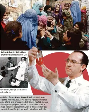  ??  ?? Očkování dětí v Pákistánu zkomplikov­ala tajná akce CIA. Železné plíce pomáhaly lidem, kterým v důsledku obrny ochrnulo dýchací svalstvo.
Americký lékař židovského původu Jonas Edward Salk oznámil objev vakcíny proti dětské obrně v dubnu 1955. Svůj objev si nedal patentovat a poskytl ho k volnému šíření. Svůj krok zdůvodnil tím, že nechat si patentovat lék proti obrně by bylo stejné jako „nechat si patentovat slunce“. Vědec využil tzv. mrtvou vakcínu. Mezi prvními, kdo ji dostal během testování, byla kromě mentálně postiženýc­h pacientů i jeho žena a tři děti.